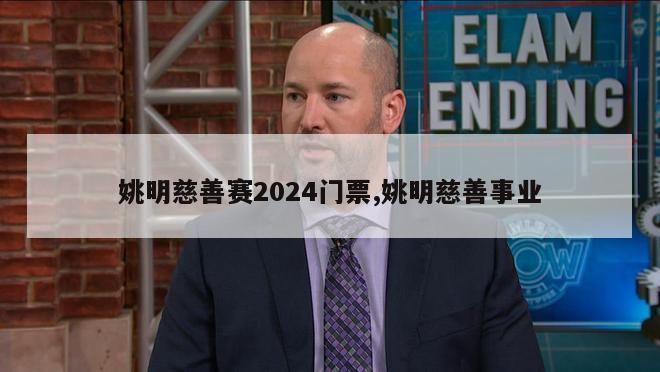 姚明慈善赛2024门票,姚明慈善事业