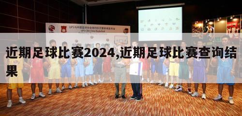 近期足球比赛2024,近期足球比赛查询结果