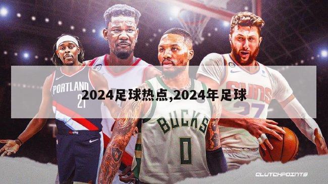 2024足球热点,2024年足球