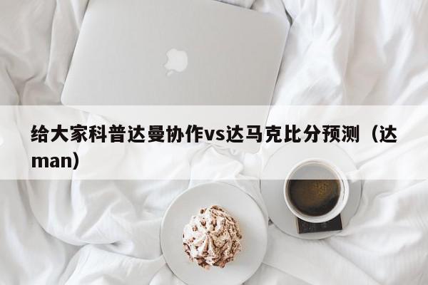 给大家科普达曼协作vs达马克比分预测（达man）