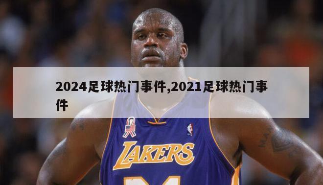 2024足球热门事件,2021足球热门事件